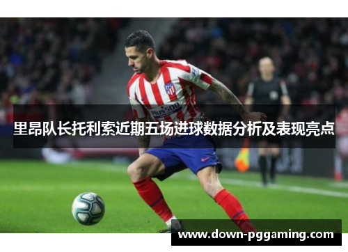 里昂队长托利索近期五场进球数据分析及表现亮点